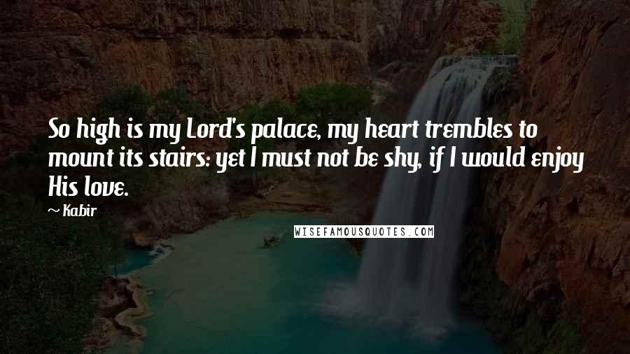 Kabir Quotes: So high is my Lord's palace, my heart trembles to mount its stairs: yet I must not be shy, if I would enjoy His love.