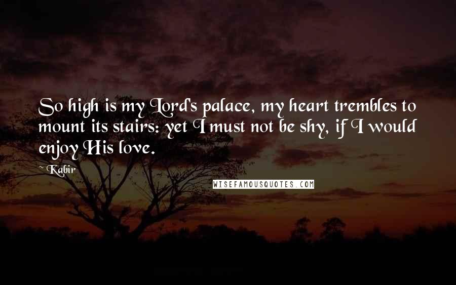 Kabir Quotes: So high is my Lord's palace, my heart trembles to mount its stairs: yet I must not be shy, if I would enjoy His love.