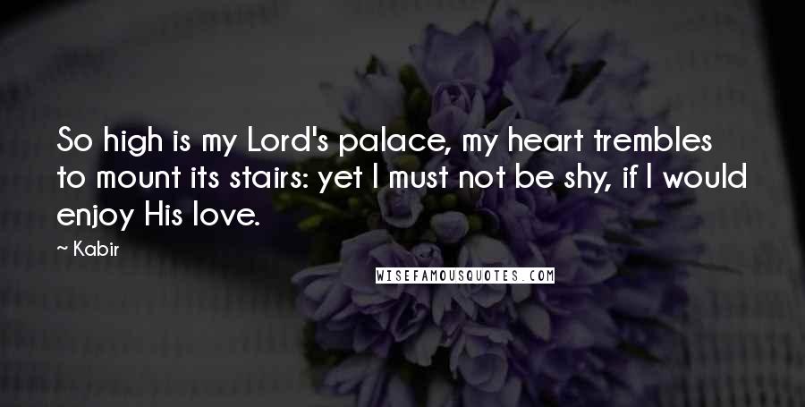 Kabir Quotes: So high is my Lord's palace, my heart trembles to mount its stairs: yet I must not be shy, if I would enjoy His love.