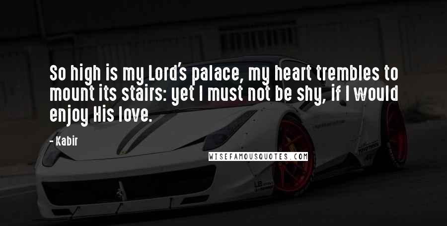 Kabir Quotes: So high is my Lord's palace, my heart trembles to mount its stairs: yet I must not be shy, if I would enjoy His love.