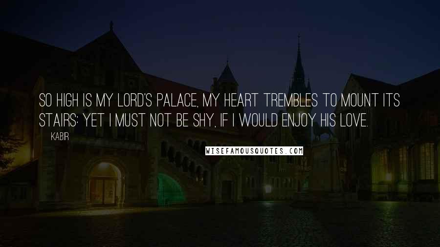 Kabir Quotes: So high is my Lord's palace, my heart trembles to mount its stairs: yet I must not be shy, if I would enjoy His love.