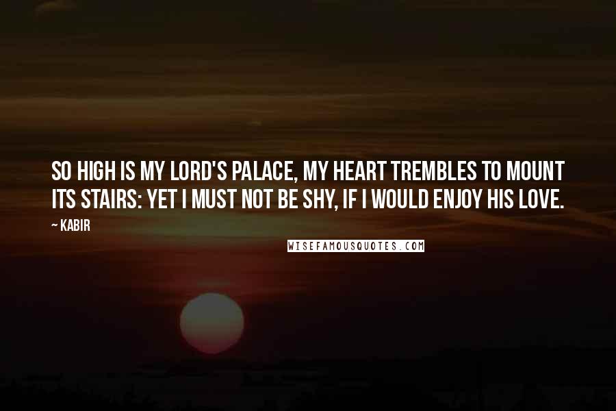 Kabir Quotes: So high is my Lord's palace, my heart trembles to mount its stairs: yet I must not be shy, if I would enjoy His love.