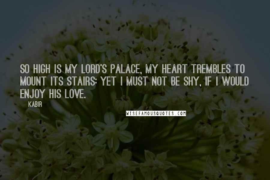 Kabir Quotes: So high is my Lord's palace, my heart trembles to mount its stairs: yet I must not be shy, if I would enjoy His love.