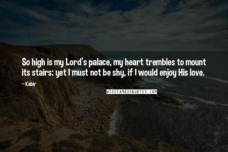 Kabir Quotes: So high is my Lord's palace, my heart trembles to mount its stairs: yet I must not be shy, if I would enjoy His love.