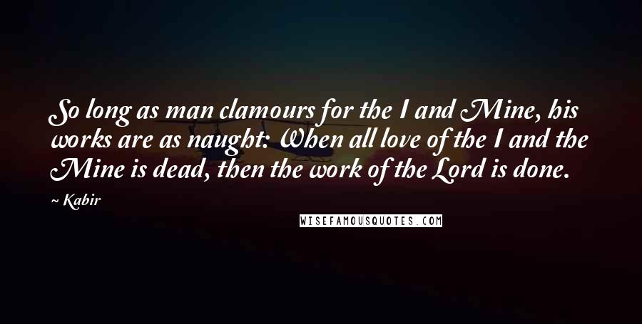 Kabir Quotes: So long as man clamours for the I and Mine, his works are as naught: When all love of the I and the Mine is dead, then the work of the Lord is done.