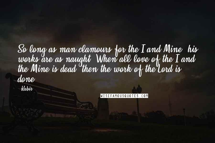 Kabir Quotes: So long as man clamours for the I and Mine, his works are as naught: When all love of the I and the Mine is dead, then the work of the Lord is done.