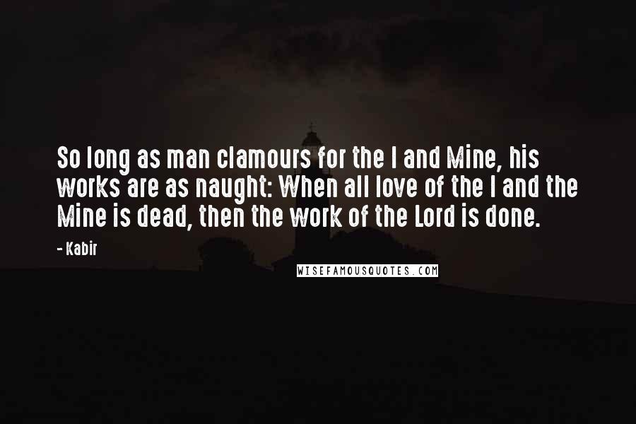 Kabir Quotes: So long as man clamours for the I and Mine, his works are as naught: When all love of the I and the Mine is dead, then the work of the Lord is done.