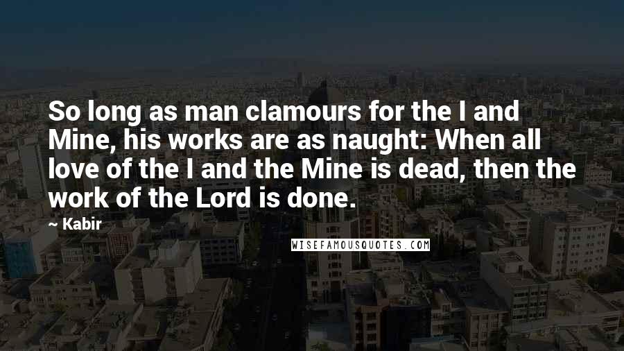 Kabir Quotes: So long as man clamours for the I and Mine, his works are as naught: When all love of the I and the Mine is dead, then the work of the Lord is done.