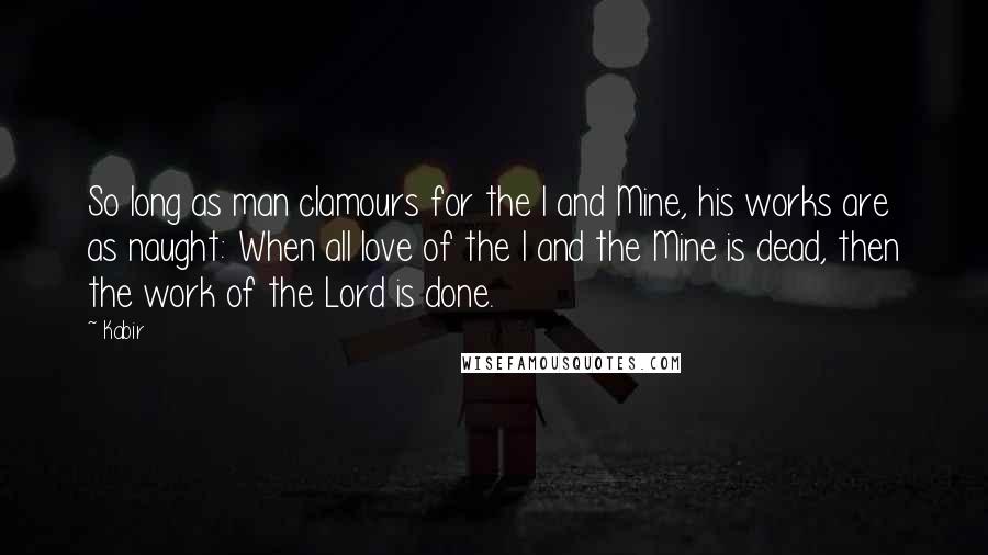Kabir Quotes: So long as man clamours for the I and Mine, his works are as naught: When all love of the I and the Mine is dead, then the work of the Lord is done.