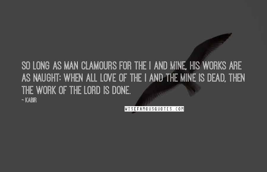 Kabir Quotes: So long as man clamours for the I and Mine, his works are as naught: When all love of the I and the Mine is dead, then the work of the Lord is done.