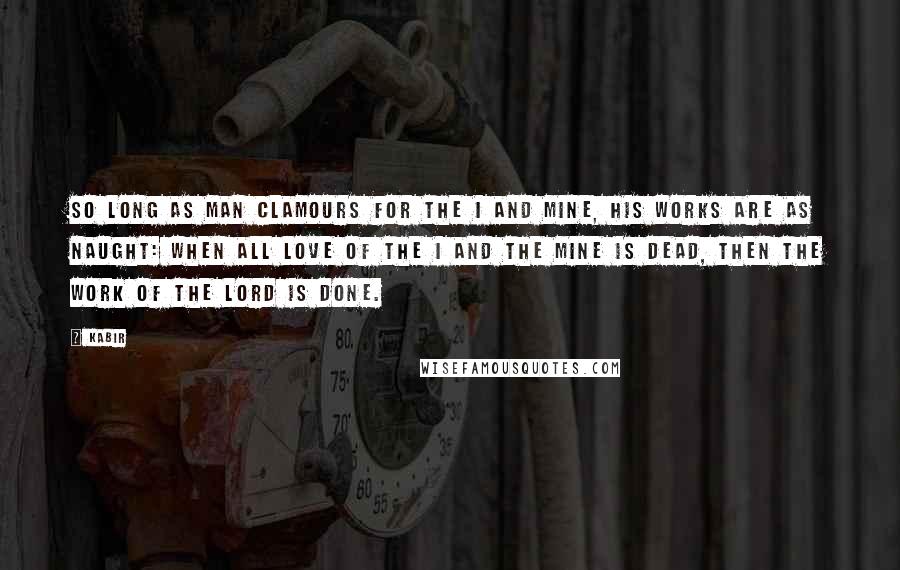 Kabir Quotes: So long as man clamours for the I and Mine, his works are as naught: When all love of the I and the Mine is dead, then the work of the Lord is done.