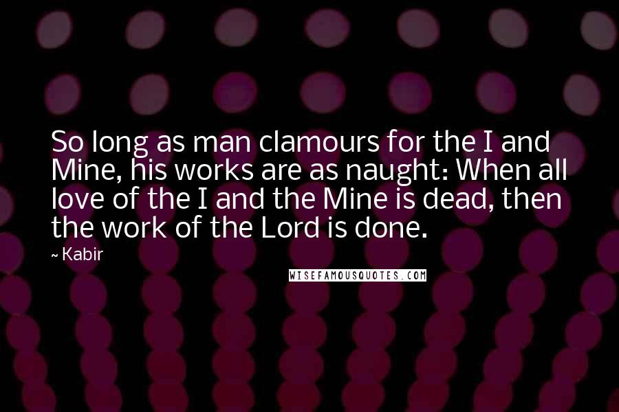 Kabir Quotes: So long as man clamours for the I and Mine, his works are as naught: When all love of the I and the Mine is dead, then the work of the Lord is done.