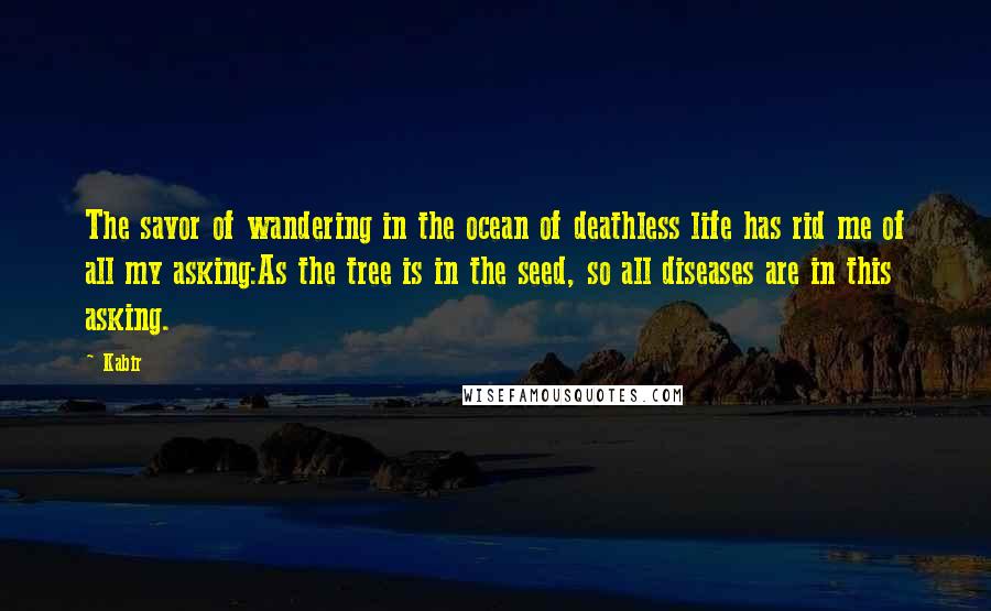 Kabir Quotes: The savor of wandering in the ocean of deathless life has rid me of all my asking:As the tree is in the seed, so all diseases are in this asking.