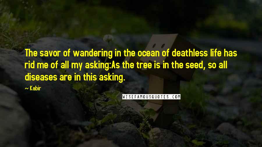 Kabir Quotes: The savor of wandering in the ocean of deathless life has rid me of all my asking:As the tree is in the seed, so all diseases are in this asking.