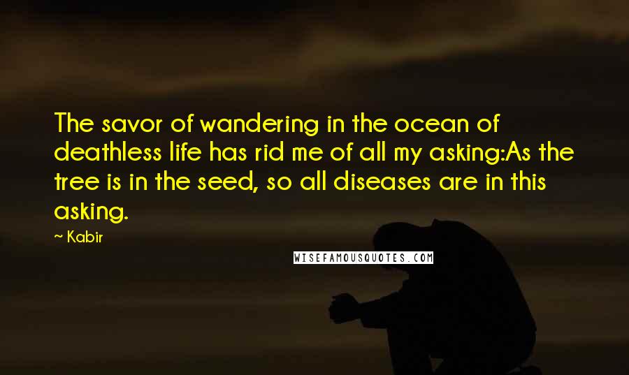 Kabir Quotes: The savor of wandering in the ocean of deathless life has rid me of all my asking:As the tree is in the seed, so all diseases are in this asking.