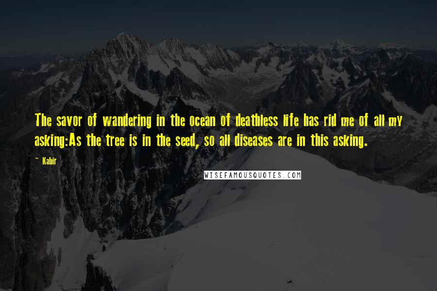 Kabir Quotes: The savor of wandering in the ocean of deathless life has rid me of all my asking:As the tree is in the seed, so all diseases are in this asking.