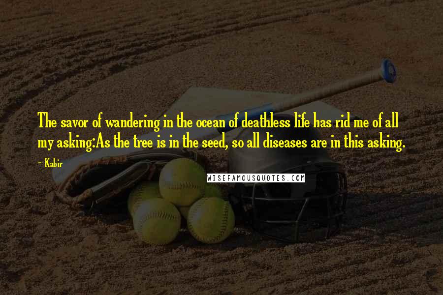 Kabir Quotes: The savor of wandering in the ocean of deathless life has rid me of all my asking:As the tree is in the seed, so all diseases are in this asking.