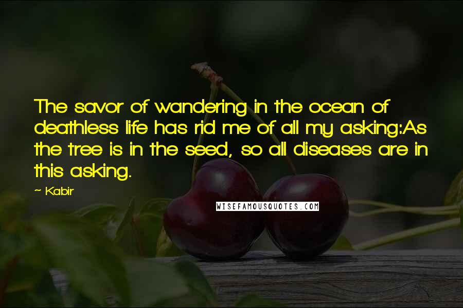 Kabir Quotes: The savor of wandering in the ocean of deathless life has rid me of all my asking:As the tree is in the seed, so all diseases are in this asking.