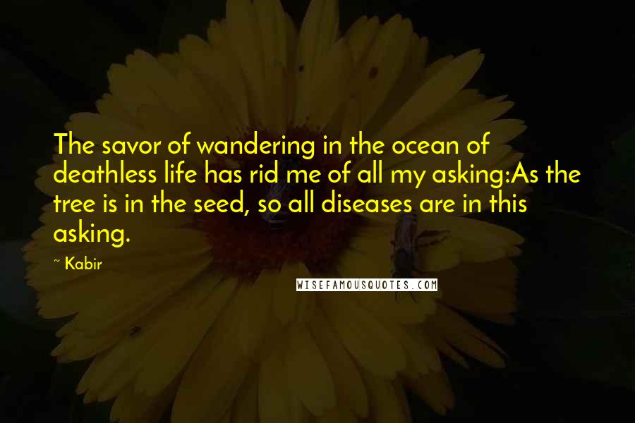 Kabir Quotes: The savor of wandering in the ocean of deathless life has rid me of all my asking:As the tree is in the seed, so all diseases are in this asking.