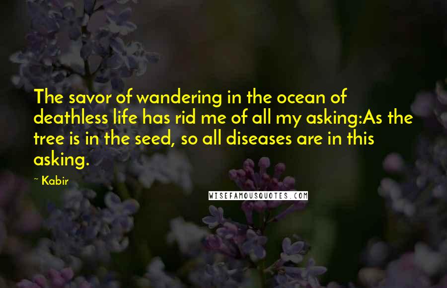 Kabir Quotes: The savor of wandering in the ocean of deathless life has rid me of all my asking:As the tree is in the seed, so all diseases are in this asking.