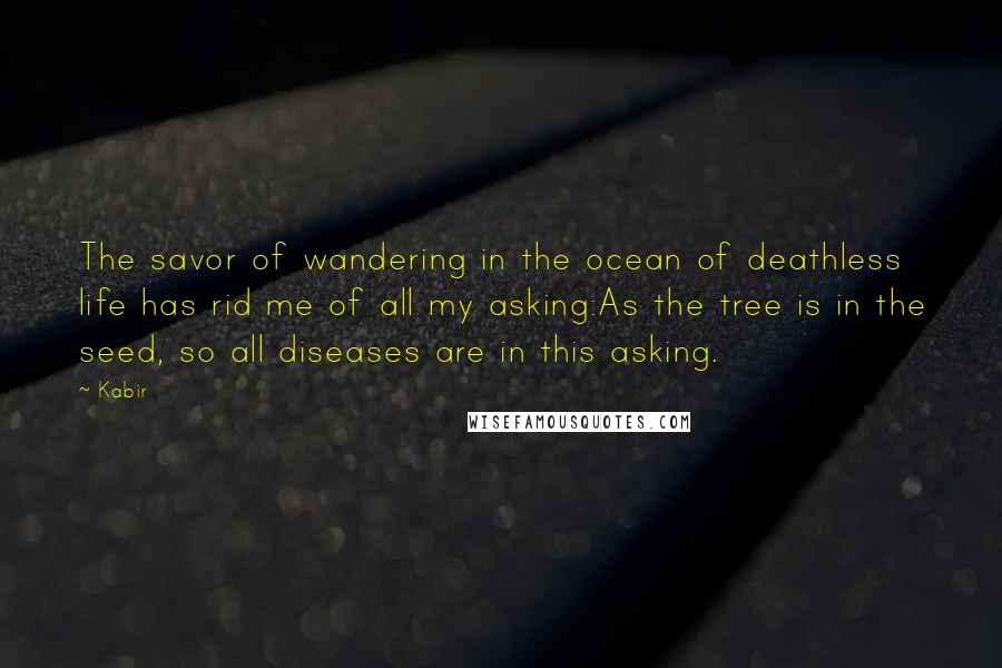 Kabir Quotes: The savor of wandering in the ocean of deathless life has rid me of all my asking:As the tree is in the seed, so all diseases are in this asking.