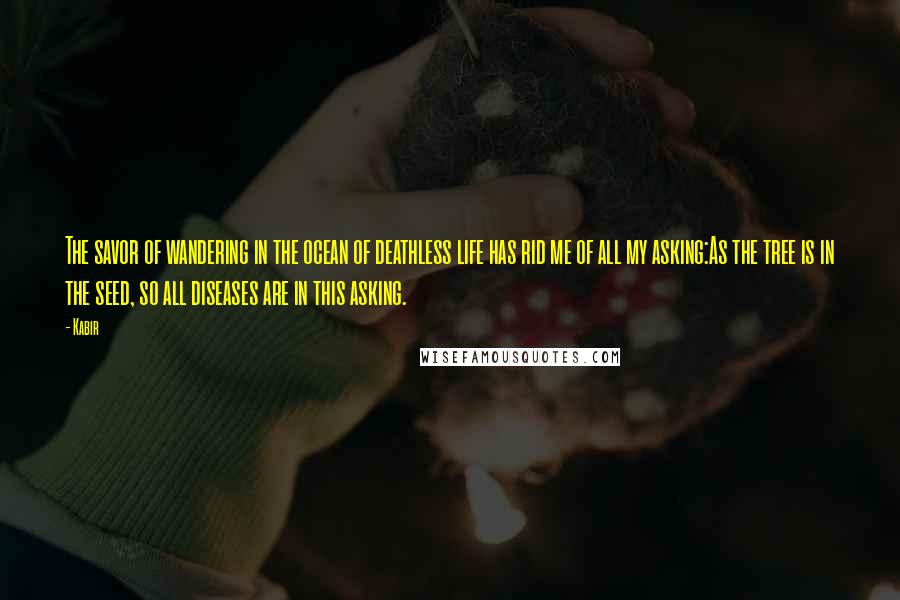 Kabir Quotes: The savor of wandering in the ocean of deathless life has rid me of all my asking:As the tree is in the seed, so all diseases are in this asking.