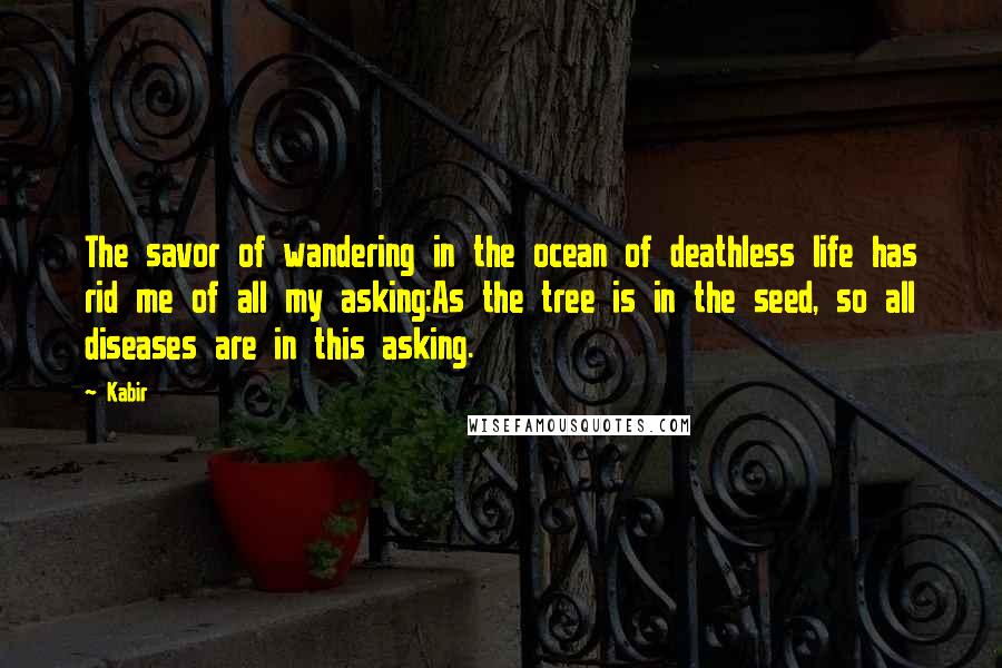 Kabir Quotes: The savor of wandering in the ocean of deathless life has rid me of all my asking:As the tree is in the seed, so all diseases are in this asking.