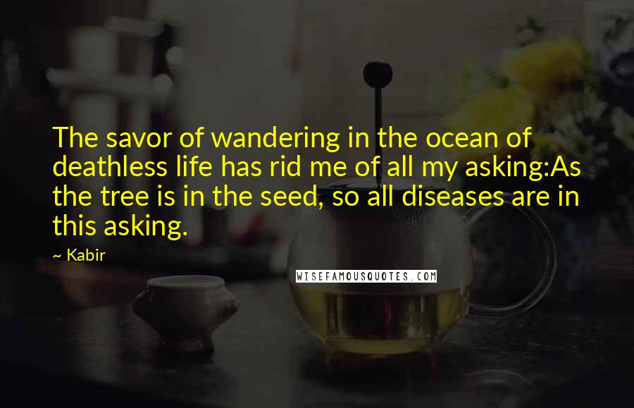 Kabir Quotes: The savor of wandering in the ocean of deathless life has rid me of all my asking:As the tree is in the seed, so all diseases are in this asking.