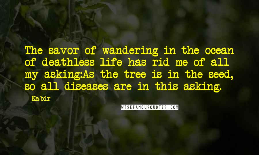 Kabir Quotes: The savor of wandering in the ocean of deathless life has rid me of all my asking:As the tree is in the seed, so all diseases are in this asking.