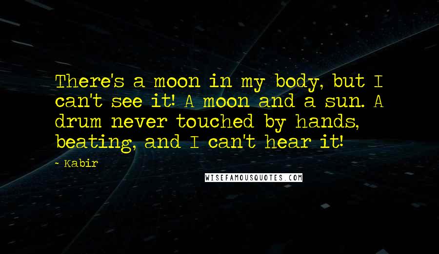 Kabir Quotes: There's a moon in my body, but I can't see it! A moon and a sun. A drum never touched by hands, beating, and I can't hear it!