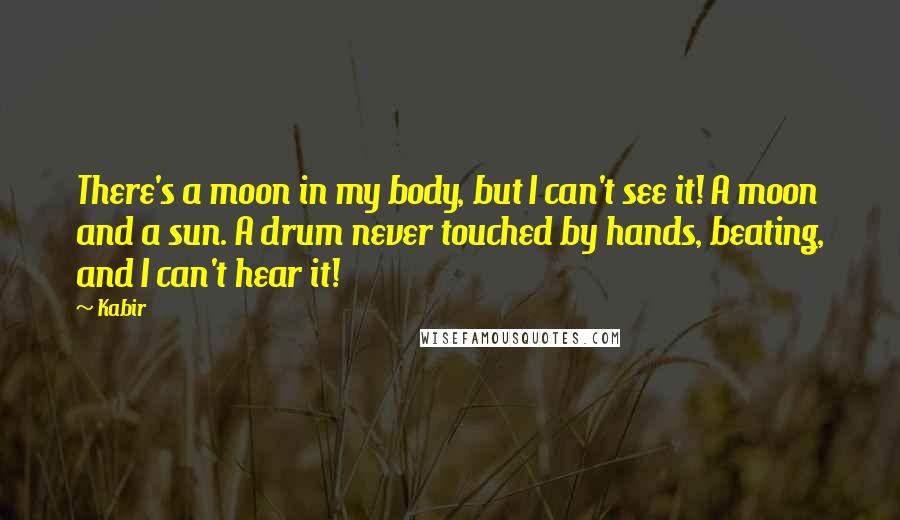 Kabir Quotes: There's a moon in my body, but I can't see it! A moon and a sun. A drum never touched by hands, beating, and I can't hear it!