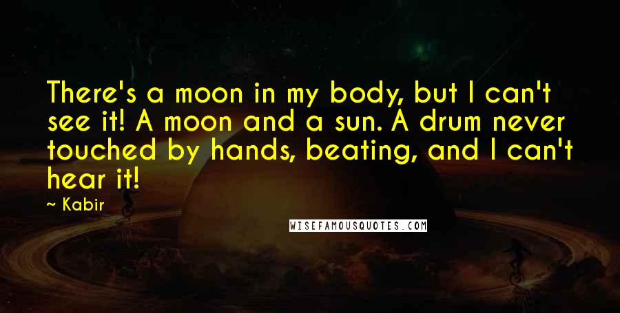 Kabir Quotes: There's a moon in my body, but I can't see it! A moon and a sun. A drum never touched by hands, beating, and I can't hear it!