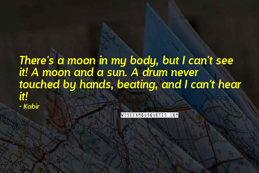 Kabir Quotes: There's a moon in my body, but I can't see it! A moon and a sun. A drum never touched by hands, beating, and I can't hear it!