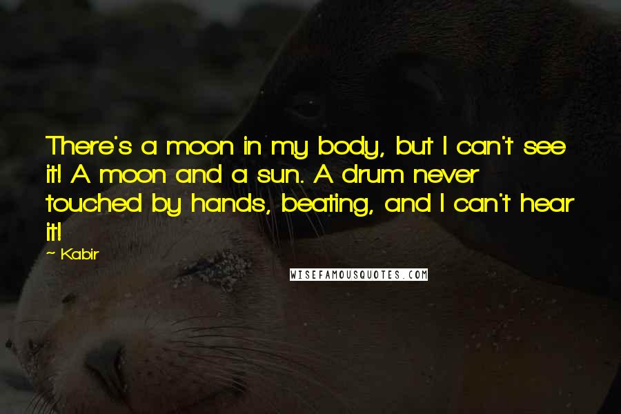 Kabir Quotes: There's a moon in my body, but I can't see it! A moon and a sun. A drum never touched by hands, beating, and I can't hear it!