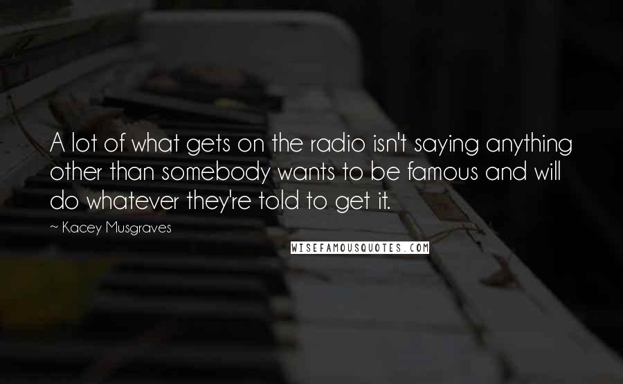 Kacey Musgraves Quotes: A lot of what gets on the radio isn't saying anything other than somebody wants to be famous and will do whatever they're told to get it.