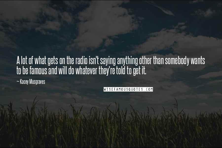 Kacey Musgraves Quotes: A lot of what gets on the radio isn't saying anything other than somebody wants to be famous and will do whatever they're told to get it.