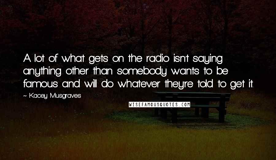 Kacey Musgraves Quotes: A lot of what gets on the radio isn't saying anything other than somebody wants to be famous and will do whatever they're told to get it.