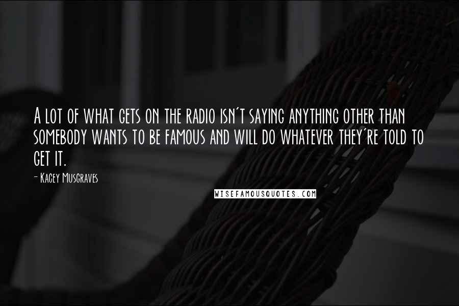 Kacey Musgraves Quotes: A lot of what gets on the radio isn't saying anything other than somebody wants to be famous and will do whatever they're told to get it.