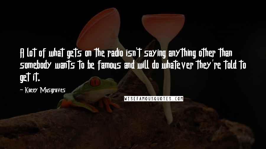 Kacey Musgraves Quotes: A lot of what gets on the radio isn't saying anything other than somebody wants to be famous and will do whatever they're told to get it.