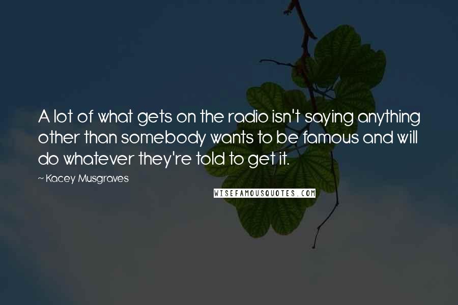 Kacey Musgraves Quotes: A lot of what gets on the radio isn't saying anything other than somebody wants to be famous and will do whatever they're told to get it.