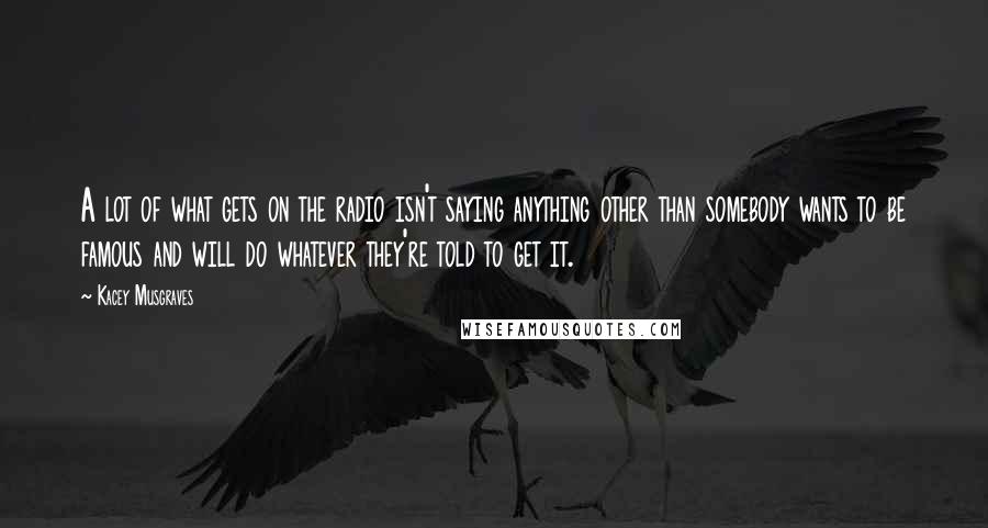 Kacey Musgraves Quotes: A lot of what gets on the radio isn't saying anything other than somebody wants to be famous and will do whatever they're told to get it.