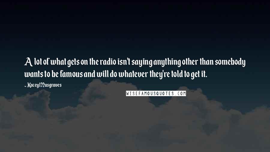 Kacey Musgraves Quotes: A lot of what gets on the radio isn't saying anything other than somebody wants to be famous and will do whatever they're told to get it.