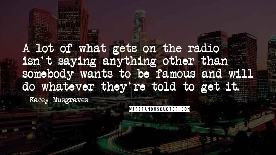 Kacey Musgraves Quotes: A lot of what gets on the radio isn't saying anything other than somebody wants to be famous and will do whatever they're told to get it.