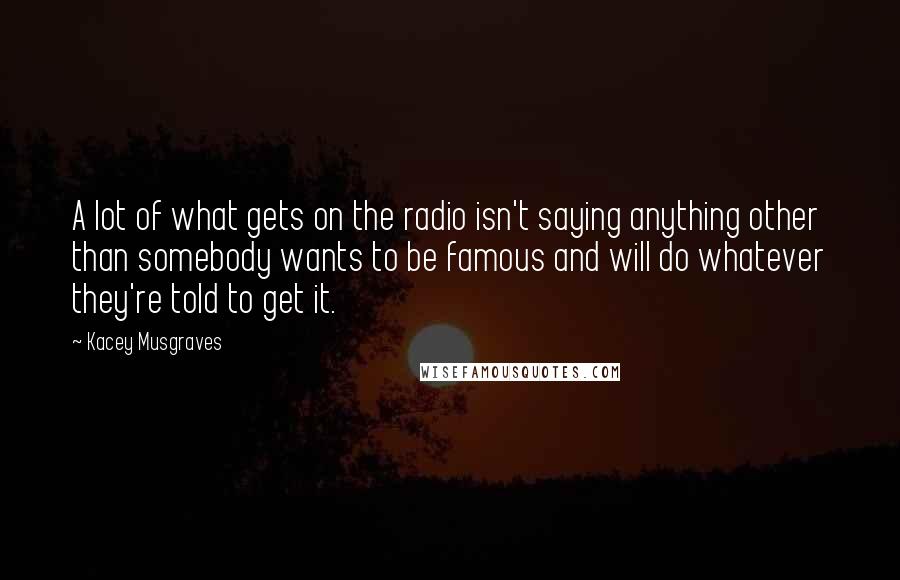 Kacey Musgraves Quotes: A lot of what gets on the radio isn't saying anything other than somebody wants to be famous and will do whatever they're told to get it.