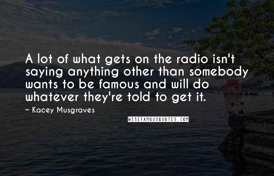 Kacey Musgraves Quotes: A lot of what gets on the radio isn't saying anything other than somebody wants to be famous and will do whatever they're told to get it.
