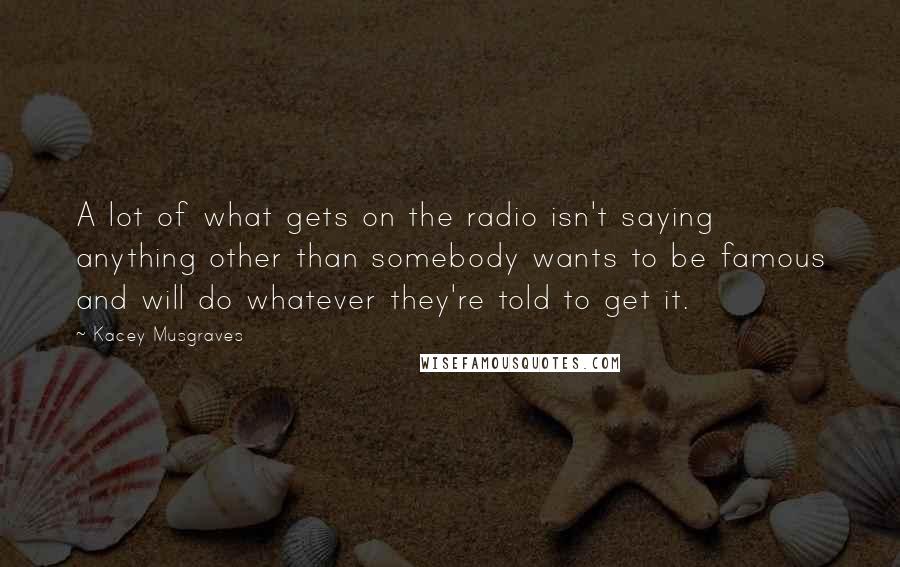 Kacey Musgraves Quotes: A lot of what gets on the radio isn't saying anything other than somebody wants to be famous and will do whatever they're told to get it.
