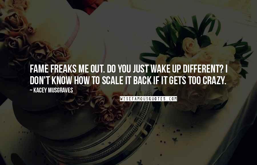 Kacey Musgraves Quotes: Fame freaks me out. Do you just wake up different? I don't know how to scale it back if it gets too crazy.