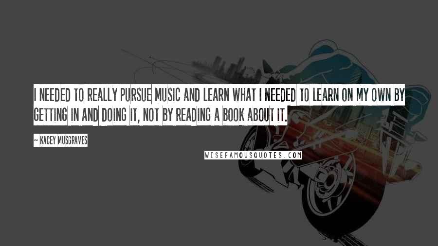 Kacey Musgraves Quotes: I needed to really pursue music and learn what I needed to learn on my own by getting in and doing it, not by reading a book about it.