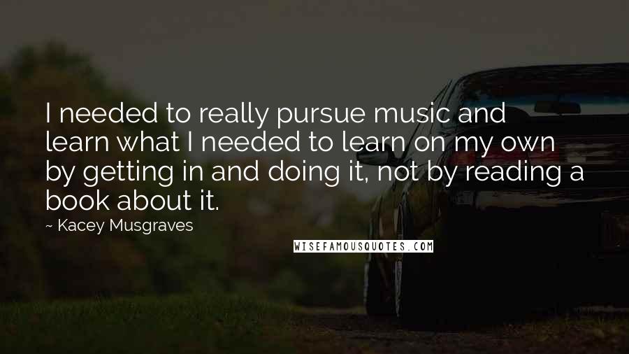 Kacey Musgraves Quotes: I needed to really pursue music and learn what I needed to learn on my own by getting in and doing it, not by reading a book about it.