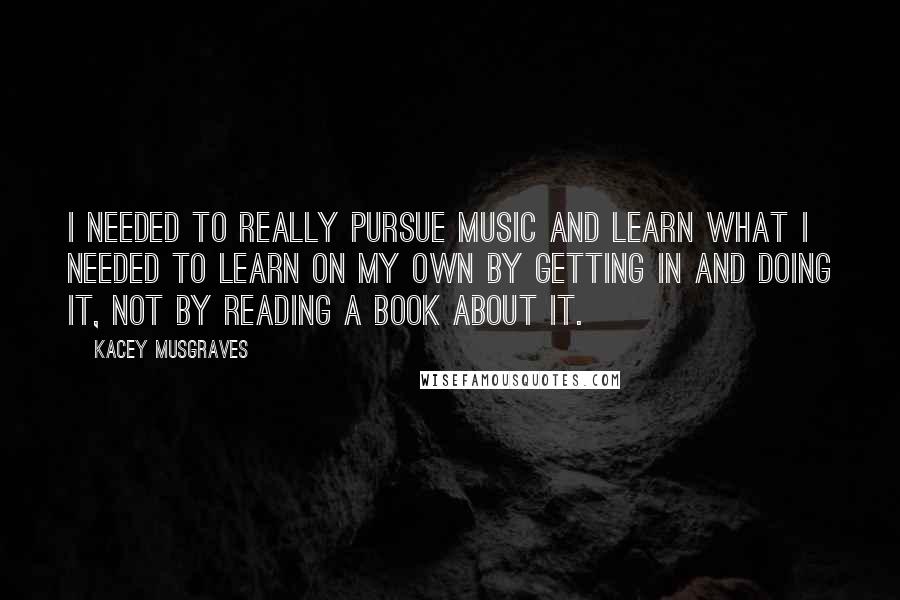 Kacey Musgraves Quotes: I needed to really pursue music and learn what I needed to learn on my own by getting in and doing it, not by reading a book about it.